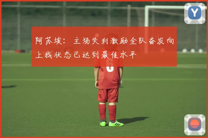 阿苏埃：主场失利激励全队奋发向上我状态已达到最佳水平