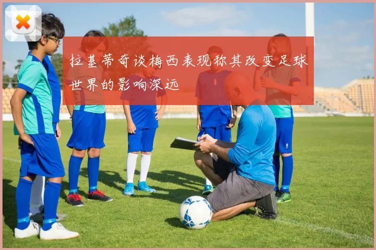 拉基蒂奇谈梅西表现称其改变足球世界的影响深远