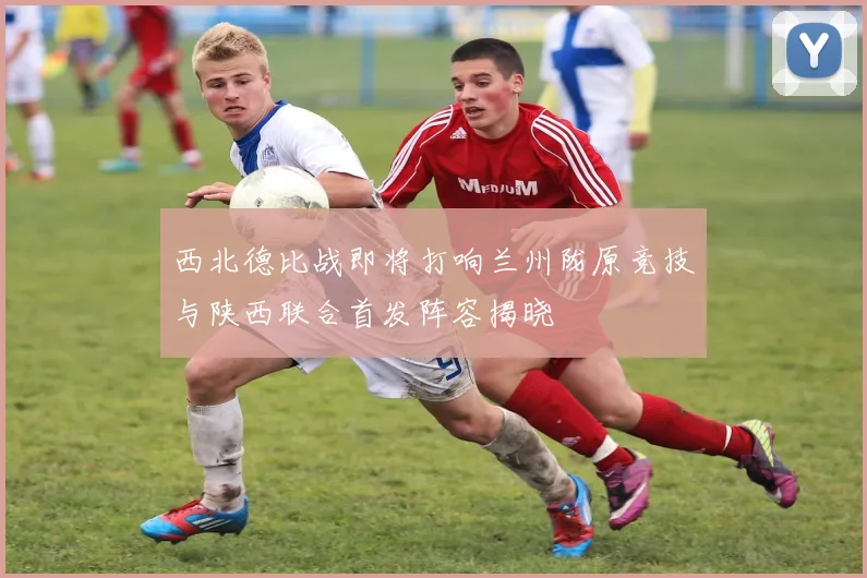 西北德比战即将打响兰州陇原竞技与陕西联合首发阵容揭晓