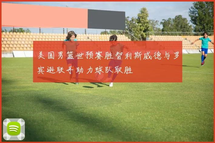 美国男篮世预赛胜智利斯威德与罗宾逊联手助力球队取胜