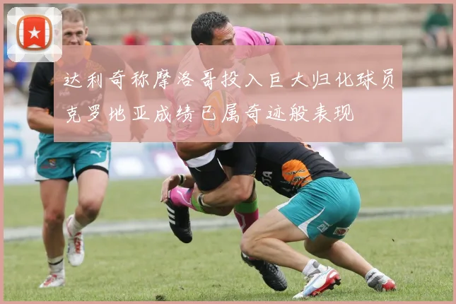 达利奇称摩洛哥投入巨大归化球员克罗地亚成绩已属奇迹般表现