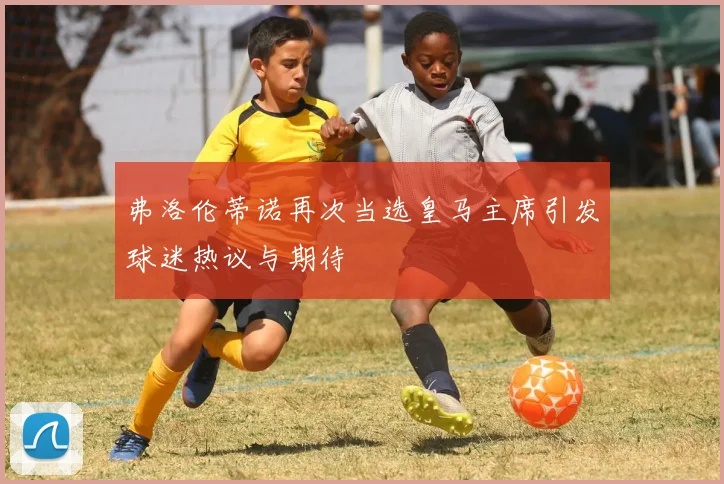 弗洛伦蒂诺再次当选皇马主席引发球迷热议与期待