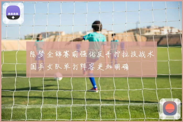 陈梦全锦赛前强化反手拧拉技战术国乒女队单打阵容更加明确