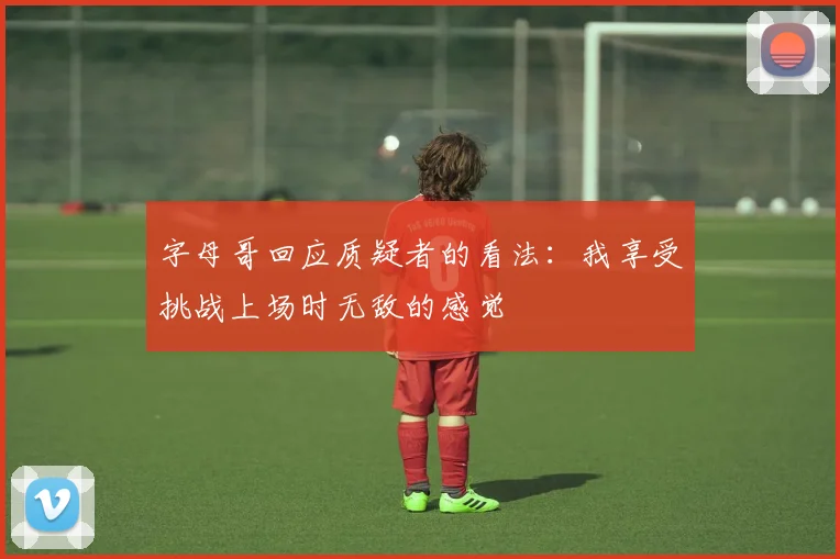 字母哥回应质疑者的看法：我享受挑战上场时无敌的感觉