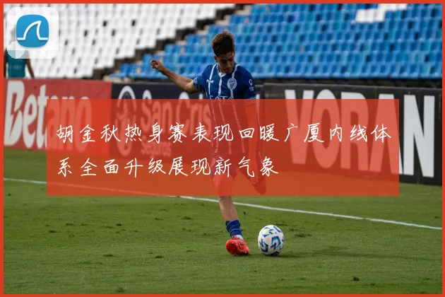胡金秋热身赛表现回暖广厦内线体系全面升级展现新气象